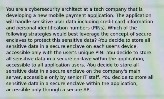 You are a cybersecurity architect at a tech company that is developing a new mobile payment application. The application will handle sensitive user data including credit card information and personal identification numbers (PINs). Which of the following strategies would best leverage the concept of secure enclaves to protect this sensitive data? -You decide to store all sensitive data in a secure enclave on each user's device, accessible only with the user's unique PIN. -You decide to store all sensitive data in a secure enclave within the application, accessible to all application users. -You decide to store all sensitive data in a secure enclave on the company's main server, accessible only by senior IT staff. -You decide to store all sensitive data in a secure enclave within the application, accessible only through a secure API.