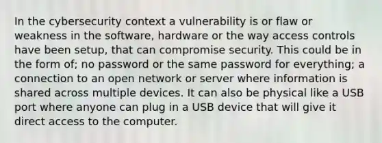 In the cybersecurity context a vulnerability is or flaw or weakness in the software, hardware or the way access controls have been setup, that can compromise security. This could be in the form of; no password or the same password for everything; a connection to an open network or server where information is shared across multiple devices. It can also be physical like a USB port where anyone can plug in a USB device that will give it direct access to the computer.