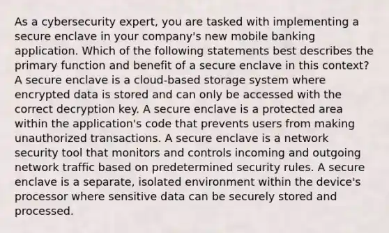 As a cybersecurity expert, you are tasked with implementing a secure enclave in your company's new mobile banking application. Which of the following statements best describes the primary function and benefit of a secure enclave in this context? A secure enclave is a cloud-based storage system where encrypted data is stored and can only be accessed with the correct decryption key. A secure enclave is a protected area within the application's code that prevents users from making unauthorized transactions. A secure enclave is a network security tool that monitors and controls incoming and outgoing network traffic based on predetermined security rules. A secure enclave is a separate, isolated environment within the device's processor where sensitive data can be securely stored and processed.