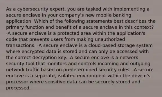 As a cybersecurity expert, you are tasked with implementing a secure enclave in your company's new mobile banking application. Which of the following statements best describes the primary function and benefit of a secure enclave in this context? -A secure enclave is a protected area within the application's code that prevents users from making unauthorized transactions. -A secure enclave is a cloud-based storage system where encrypted data is stored and can only be accessed with the correct decryption key. -A secure enclave is a network security tool that monitors and controls incoming and outgoing network traffic based on predetermined security rules. -A secure enclave is a separate, isolated environment within the device's processor where sensitive data can be securely stored and processed.