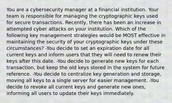 You are a cybersecurity manager at a financial institution. Your team is responsible for managing the cryptographic keys used for secure transactions. Recently, there has been an increase in attempted cyber attacks on your institution. Which of the following key management strategies would be MOST effective in maintaining the security of your cryptographic keys under these circumstances? -You decide to set an expiration date for all current keys and inform users that they will need to renew their keys after this date. -You decide to generate new keys for each transaction, but keep the old keys stored in the system for future reference. -You decide to centralize key generation and storage, moving all keys to a single server for easier management. -You decide to revoke all current keys and generate new ones, informing all users to update their keys immediately.