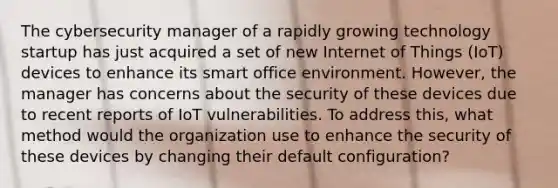 The cybersecurity manager of a rapidly growing technology startup has just acquired a set of new Internet of Things (IoT) devices to enhance its smart office environment. However, the manager has concerns about the security of these devices due to recent reports of IoT vulnerabilities. To address this, what method would the organization use to enhance the security of these devices by changing their default configuration?