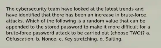 The cybersecurity team have looked at the latest trends and have identified that there has been an increase in brute-force attacks. Which of the following is a random value that can be appended to the stored password to make it more difficult for a brute-force password attack to be carried out (choose TWO)? a. Obfuscation. b. Nonce. c. Key stretching. d. Salting.