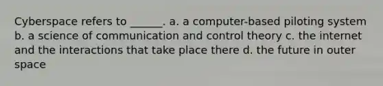 Cyberspace refers to ______. a. a computer-based piloting system b. a science of communication and control theory c. the internet and the interactions that take place there d. the future in outer space