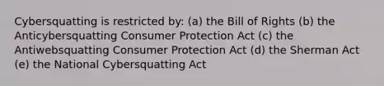 Cybersquatting is restricted by: (a) the Bill of Rights (b) the Anticybersquatting <a href='https://www.questionai.com/knowledge/kQAHaoXmD9-consumer-protection' class='anchor-knowledge'>consumer protection</a> Act (c) the Antiwebsquatting Consumer Protection Act (d) the Sherman Act (e) the National Cybersquatting Act