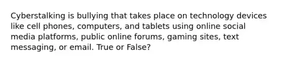 Cyberstalking is bullying that takes place on technology devices like cell phones, computers, and tablets using online social media platforms, public online forums, gaming sites, text messaging, or email. True or False?