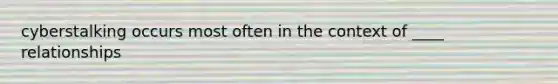 cyberstalking occurs most often in the context of ____ relationships