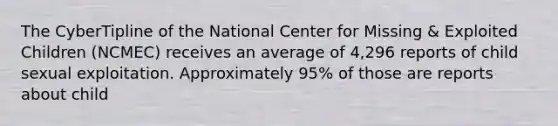 The CyberTipline of the National Center for Missing & Exploited Children (NCMEC) receives an average of 4,296 reports of child sexual exploitation. Approximately 95% of those are reports about child