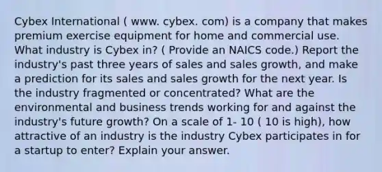 Cybex International ( www. cybex. com) is a company that makes premium exercise equipment for home and commercial use. What industry is Cybex in? ( Provide an NAICS code.) Report the industry's past three years of sales and sales growth, and make a prediction for its sales and sales growth for the next year. Is the industry fragmented or concentrated? What are the environmental and business trends working for and against the industry's future growth? On a scale of 1- 10 ( 10 is high), how attractive of an industry is the industry Cybex participates in for a startup to enter? Explain your answer.