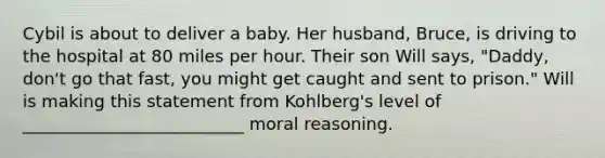 Cybil is about to deliver a baby. Her husband, Bruce, is driving to the hospital at 80 miles per hour. Their son Will says, "Daddy, don't go that fast, you might get caught and sent to prison." Will is making this statement from Kohlberg's level of __________________________ moral reasoning.