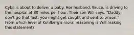 Cybil is about to deliver a baby. Her husband, Bruce, is driving to the hospital at 80 miles per hour. Their son Will says, "Daddy, don't go that fast, you might get caught and sent to prison." From which level of Kohlberg's moral reasoning is Will making this statement?