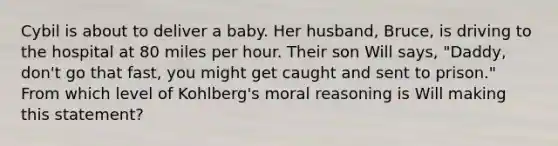 Cybil is about to deliver a baby. Her husband, Bruce, is driving to the hospital at 80 miles per hour. Their son Will says, "Daddy, don't go that fast, you might get caught and sent to prison." From which level of Kohlberg's moral reasoning is Will making this statement?