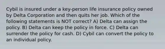 Cybil is insured under a key-person life insurance policy owned by Delta Corporation and then quits her job. Which of the following statements is NOT correct? A) Delta can assign the policy. B) Delta can keep the policy in force. C) Delta can surrender the policy for cash. D) Cybil can convert the policy to an individual policy.