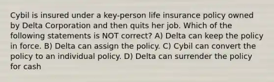 Cybil is insured under a key-person life insurance policy owned by Delta Corporation and then quits her job. Which of the following statements is NOT correct? A) Delta can keep the policy in force. B) Delta can assign the policy. C) Cybil can convert the policy to an individual policy. D) Delta can surrender the policy for cash