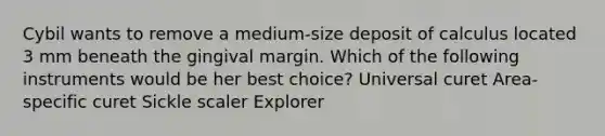 Cybil wants to remove a medium-size deposit of calculus located 3 mm beneath the gingival margin. Which of the following instruments would be her best choice? Universal curet Area-specific curet Sickle scaler Explorer