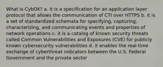 What is CybOX? a. it is a specification for an application layer protocol that allows the communication of CTI over HTTPS b. it is a set of standardized schemata for specifying, capturing, characterizing, and communicating events and properties of network operations c. it is a catalog of known security threats called Common Vulnerabilities and Exposures (CVE) for publicly known cybersecurity vulnerabilities d. it enables the real-time exchange of cyberthreat indicators between the U.S. Federal Government and the private sector