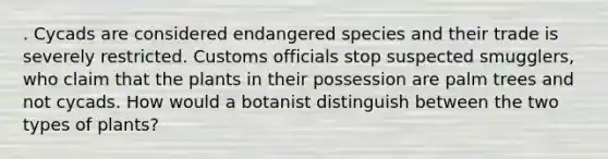 . Cycads are considered endangered species and their trade is severely restricted. Customs officials stop suspected smugglers, who claim that the plants in their possession are palm trees and not cycads. How would a botanist distinguish between the two types of plants?