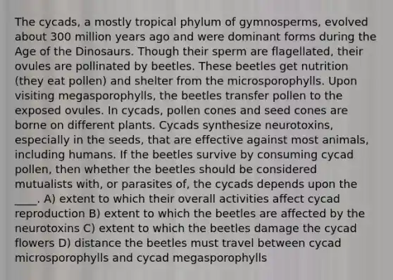 The cycads, a mostly tropical phylum of gymnosperms, evolved about 300 million years ago and were dominant forms during the Age of the Dinosaurs. Though their sperm are flagellated, their ovules are pollinated by beetles. These beetles get nutrition (they eat pollen) and shelter from the microsporophylls. Upon visiting megasporophylls, the beetles transfer pollen to the exposed ovules. In cycads, pollen cones and seed cones are borne on different plants. Cycads synthesize neurotoxins, especially in the seeds, that are effective against most animals, including humans. If the beetles survive by consuming cycad pollen, then whether the beetles should be considered mutualists with, or parasites of, the cycads depends upon the ____. A) extent to which their overall activities affect cycad reproduction B) extent to which the beetles are affected by the neurotoxins C) extent to which the beetles damage the cycad flowers D) distance the beetles must travel between cycad microsporophylls and cycad megasporophylls