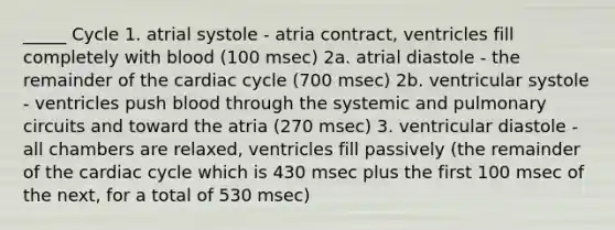 _____ Cycle 1. atrial systole - atria contract, ventricles fill completely with blood (100 msec) 2a. atrial diastole - the remainder of the cardiac cycle (700 msec) 2b. ventricular systole - ventricles push blood through the systemic and pulmonary circuits and toward the atria (270 msec) 3. ventricular diastole - all chambers are relaxed, ventricles fill passively (the remainder of the cardiac cycle which is 430 msec plus the first 100 msec of the next, for a total of 530 msec)