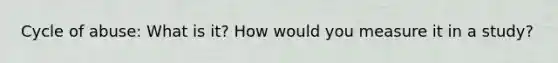 Cycle of abuse: What is it? How would you measure it in a study?