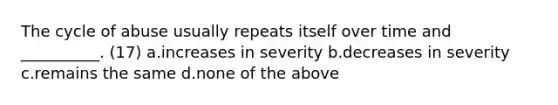 The cycle of abuse usually repeats itself over time and __________. (17) a.increases in severity b.decreases in severity c.remains the same d.none of the above