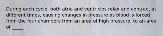 During each cycle, both atria and ventricles relax and contract at different times, causing changes in pressure as blood is forced from the four chambers from an area of high pressure, to an area of _____