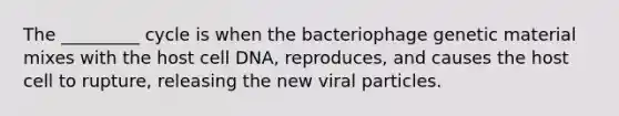 The _________ cycle is when the bacteriophage genetic material mixes with the host cell DNA, reproduces, and causes the host cell to rupture, releasing the new viral particles.​