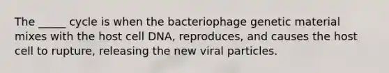 The _____ cycle is when the bacteriophage genetic material mixes with the host cell DNA, reproduces, and causes the host cell to rupture, releasing the new viral particles.