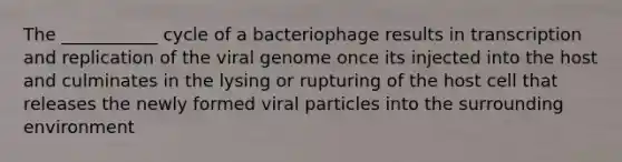 The ___________ cycle of a bacteriophage results in transcription and replication of the viral genome once its injected into the host and culminates in the lysing or rupturing of the host cell that releases the newly formed viral particles into the surrounding environment