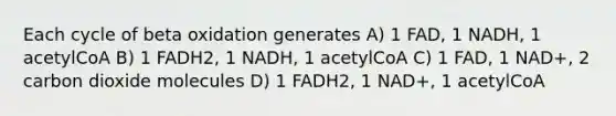 Each cycle of beta oxidation generates A) 1 FAD, 1 NADH, 1 acetylCoA B) 1 FADH2, 1 NADH, 1 acetylCoA C) 1 FAD, 1 NAD+, 2 carbon dioxide molecules D) 1 FADH2, 1 NAD+, 1 acetylCoA