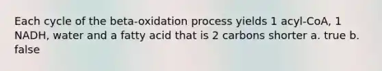 Each cycle of the beta-oxidation process yields 1 acyl-CoA, 1 NADH, water and a fatty acid that is 2 carbons shorter a. true b. false