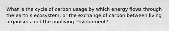 What is the cycle of carbon usage by which <a href='https://www.questionai.com/knowledge/kwLSHuYdqg-energy-flow' class='anchor-knowledge'>energy flow</a>s through the earth s ecosystem, or the exchange of carbon between living organisms and the nonliving environment?