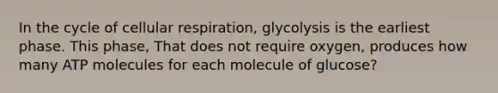 In the cycle of cellular respiration, glycolysis is the earliest phase. This phase, That does not require oxygen, produces how many ATP molecules for each molecule of glucose?