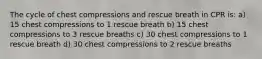 The cycle of chest compressions and rescue breath in CPR is: a) 15 chest compressions to 1 rescue breath b) 15 chest compressions to 3 rescue breaths c) 30 chest compressions to 1 rescue breath d) 30 chest compressions to 2 rescue breaths