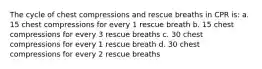 The cycle of chest compressions and rescue breaths in CPR is: a. 15 chest compressions for every 1 rescue breath b. 15 chest compressions for every 3 rescue breaths c. 30 chest compressions for every 1 rescue breath d. 30 chest compressions for every 2 rescue breaths