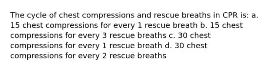 The cycle of chest compressions and rescue breaths in CPR is: a. 15 chest compressions for every 1 rescue breath b. 15 chest compressions for every 3 rescue breaths c. 30 chest compressions for every 1 rescue breath d. 30 chest compressions for every 2 rescue breaths