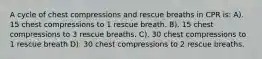 A cycle of chest compressions and rescue breaths in CPR is: A). 15 chest compressions to 1 rescue breath. B). 15 chest compressions to 3 rescue breaths. C). 30 chest compressions to 1 rescue breath D). 30 chest compressions to 2 rescue breaths.