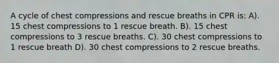 A cycle of chest compressions and rescue breaths in CPR is: A). 15 chest compressions to 1 rescue breath. B). 15 chest compressions to 3 rescue breaths. C). 30 chest compressions to 1 rescue breath D). 30 chest compressions to 2 rescue breaths.