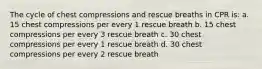 The cycle of chest compressions and rescue breaths in CPR is: a. 15 chest compressions per every 1 rescue breath b. 15 chest compressions per every 3 rescue breath c. 30 chest compressions per every 1 rescue breath d. 30 chest compressions per every 2 rescue breath