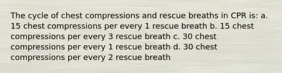 The cycle of chest compressions and rescue breaths in CPR is: a. 15 chest compressions per every 1 rescue breath b. 15 chest compressions per every 3 rescue breath c. 30 chest compressions per every 1 rescue breath d. 30 chest compressions per every 2 rescue breath