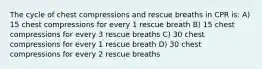 The cycle of chest compressions and rescue breaths in CPR is: A) 15 chest compressions for every 1 rescue breath B) 15 chest compressions for every 3 rescue breaths C) 30 chest compressions for every 1 rescue breath D) 30 chest compressions for every 2 rescue breaths