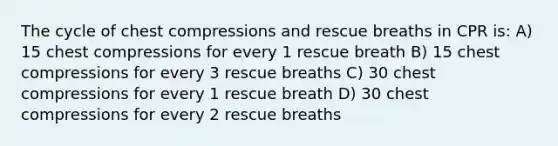 The cycle of chest compressions and rescue breaths in CPR is: A) 15 chest compressions for every 1 rescue breath B) 15 chest compressions for every 3 rescue breaths C) 30 chest compressions for every 1 rescue breath D) 30 chest compressions for every 2 rescue breaths