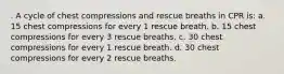 . A cycle of chest compressions and rescue breaths in CPR is: a. 15 chest compressions for every 1 rescue breath. b. 15 chest compressions for every 3 rescue breaths. c. 30 chest compressions for every 1 rescue breath. d. 30 chest compressions for every 2 rescue breaths.