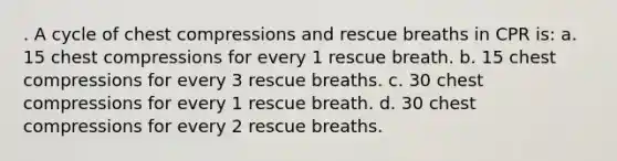 . A cycle of chest compressions and rescue breaths in CPR is: a. 15 chest compressions for every 1 rescue breath. b. 15 chest compressions for every 3 rescue breaths. c. 30 chest compressions for every 1 rescue breath. d. 30 chest compressions for every 2 rescue breaths.