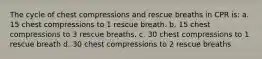 The cycle of chest compressions and rescue breaths in CPR is: a. 15 chest compressions to 1 rescue breath. b. 15 chest compressions to 3 rescue breaths. c. 30 chest compressions to 1 rescue breath d. 30 chest compressions to 2 rescue breaths