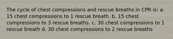 The cycle of chest compressions and rescue breaths in CPR is: a. 15 chest compressions to 1 rescue breath. b. 15 chest compressions to 3 rescue breaths. c. 30 chest compressions to 1 rescue breath d. 30 chest compressions to 2 rescue breaths