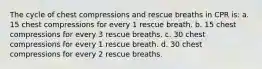 The cycle of chest compressions and rescue breaths in CPR is: a. 15 chest compressions for every 1 rescue breath. b. 15 chest compressions for every 3 rescue breaths. c. 30 chest compressions for every 1 rescue breath. d. 30 chest compressions for every 2 rescue breaths.