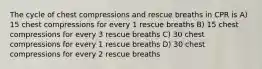 The cycle of chest compressions and rescue breaths in CPR is A) 15 chest compressions for every 1 rescue breaths B) 15 chest compressions for every 3 rescue breaths C) 30 chest compressions for every 1 rescue breaths D) 30 chest compressions for every 2 rescue breaths