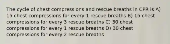 The cycle of chest compressions and rescue breaths in CPR is A) 15 chest compressions for every 1 rescue breaths B) 15 chest compressions for every 3 rescue breaths C) 30 chest compressions for every 1 rescue breaths D) 30 chest compressions for every 2 rescue breaths