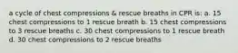 a cycle of chest compressions & rescue breaths in CPR is: a. 15 chest compressions to 1 rescue breath b. 15 chest compressions to 3 rescue breaths c. 30 chest compressions to 1 rescue breath d. 30 chest compressions to 2 rescue breaths